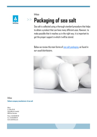Infosa
Packaging of sea salt
Sea salt is collected using a thorough standard procedure that helps
to obtain a product that can have many different uses. However, to
make possible that it reaches us in the right way, it is important to
get the proper support in which it will be stored.
Below we review the main forms of sea salt packaging, as found in
our usual distributors.
Offices
C/ Collita 28-30
(Pol.Ind.Molí de La bastida)
08191 Rubí, Barcelona
Phone: (+34) 935 884 404
Fax: (+34) 935 886 544
Email: salva@infosa.com
Infosa
Salinera company manufacturer of sea salt
 