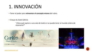  Tener el poder para reinventar el concepto mismo del rubro.
 Cirque du Soleil (2011):
“¿Para qué aspirar a una sala de teatro si se puede tener al mundo entero de
escenario?”
www.cirquedusoleil.com
 