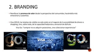  Reenfocar la promesa de valor desde la perspectiva del consumidor, haciéndola más
emocional y sustantiva.
 Visa (2012), las tarjetas de crédito no solo están en el negocio de la accesibilidad de dinero o
shopping, sino, sobre todo, de la capacidad hedonista y sensorial de disfrute.
Visa Go: “comprar no es adquirir posesiones, sino coleccionar experiencias”
 