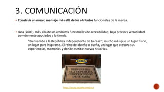  Construir un nuevo mensaje más allá de los atributos funcionales de la marca.
 Ikea (2009), más allá de los atributos funcionales de accesibilidad, bajo precio y versatilidad
comúnmente asociados a la tienda.
“Bienvenido a la República Independiente de tu casa”; mucho más que un lugar físico,
un lugar para inspirarse. El reino del dueño o dueña, un lugar que atesora sus
experiencias, memorias y donde escribe nuevas historias.
https://youtu.be/JXMsORKEBuY
 