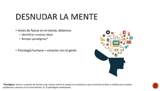  Antes de fijarse en el cliente, debemos
 Identificar nuestras ideas
 Romper paradigmas*
 Psicología humana = conectar con la gente
*Paradigma: teoría o conjunto de teorías cuyo núcleo central se acepta sin cuestionar y que suministra la base y modelo para resolver
problemas y avanzar en el conocimiento. Ej: El paradigma newtoniano.
 