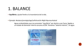  Equilibrio y ajuste frente a la inconstancia de la vida.
 Ejemplo: #estatus/prestigio/ego/sofisticación #light #pureza #salud
Aguas embotelladas que nos prometen “equilibrio” por dentro y por fuera, ligadas a
un estado de bienestar interno cercano al ZEN. Tomamos “balance interior”, no agua.
 