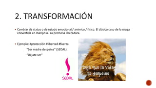  Cambiar de status o de estado emocional / anímico / físico. El clásico caso de la oruga
convertida en mariposa. La promesa liberadora.
 Ejemplo: #protección #libertad #fuerza
“Ser madre despeina” (SEDAL).
“Déjate ser”
 