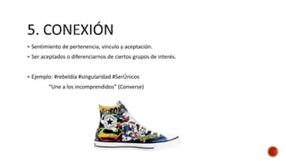  Sentimiento de pertenencia, vínculo y aceptación.
 Ser aceptados o diferenciarnos de ciertos grupos de interés.
 Ejemplo: #rebeldía #singularidad #SerÚnicos
“Une a los incomprendidos” (Converse)
 