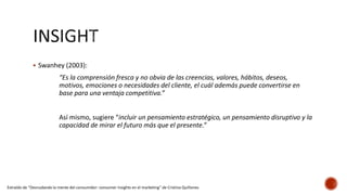  Swanhey (2003):
“Es la comprensión fresca y no obvia de las creencias, valores, hábitos, deseos,
motivos, emociones o necesidades del cliente, el cuál además puede convertirse en
base para una ventaja competitiva.”
Así mismo, sugiere “incluir un pensamiento estratégico, un pensamiento disruptivo y la
capacidad de mirar el futuro más que el presente.”
Extraído de “Desnudando la mente del consumidor: consumer insights en el marketing” de Cristina Quiñones
 