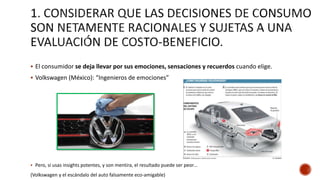  El consumidor se deja llevar por sus emociones, sensaciones y recuerdos cuando elige.
 Volkswagen (México): “Ingenieros de emociones”
 Pero, si usas insights potentes, y son mentira, el resultado puede ser peor…
(Volkswagen y el escándalo del auto falsamente eco-amigable)
 