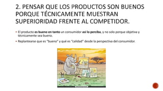  El producto es bueno en tanto un consumidor así lo perciba, y no solo porque objetiva y
técnicamente sea bueno.
 Replantearse que es “bueno” y qué es “calidad” desde la perspectiva del consumidor.
 