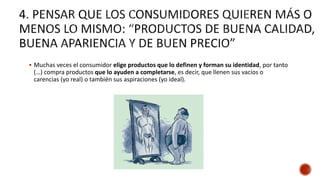  Muchas veces el consumidor elige productos que lo definen y forman su identidad, por tanto
(…) compra productos que lo ayuden a completarse, es decir, que llenen sus vacíos o
carencias (yo real) o también sus aspiraciones (yo ideal).
 