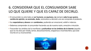  El consumidor es ante todo un ser humano, se equivoca, no siempre sabe lo que quiere,
cambia de opinión, se acomoda, duda, racionaliza su decisión una vez comprado el producto.
 Sus expectativas y deseos son cambiantes, pudiendo ser emocional, volátil e indeciso.
 Debemos comprender al consumidor haciendo uso de nuestra razón, emoción e intuición.
 Trascender los ámbitos de lo manifiesto y profundizar en los ámbitos de lo latente (aquello
que no nos dice por miedo, temor, desconocimiento, vergüenza o incertidumbre; que está
inscrito en su inconsciente).
 