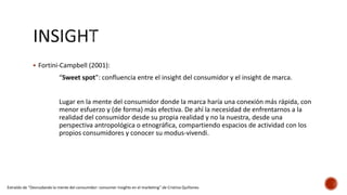  Fortini-Campbell (2001):
“Sweet spot”: confluencia entre el insight del consumidor y el insight de marca.
Lugar en la mente del consumidor donde la marca haría una conexión más rápida, con
menor esfuerzo y (de forma) más efectiva. De ahí la necesidad de enfrentarnos a la
realidad del consumidor desde su propia realidad y no la nuestra, desde una
perspectiva antropológica o etnográfica, compartiendo espacios de actividad con los
propios consumidores y conocer su modus-vivendi.
Extraído de “Desnudando la mente del consumidor: consumer insights en el marketing” de Cristina Quiñones
 