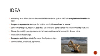  Primero y más obvio de los actos del entendimiento, que se limita al simple conocimiento de
algo.
 Imagen o representación que del objeto percibido queda en la mente.
 Conocimiento puro, racional, debido a las naturales condiciones del entendimiento humano.
 Plan y disposición que se ordena en la imaginación para la formación de una obra.
 Intención de hacer algo.
 Concepto, opinión o juicio formado de alguien o algo.
 Convicciones, creencias, opiniones.
 