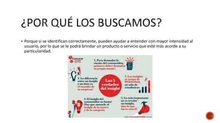  Porque si se identifican correctamente, pueden ayudar a entender con mayor intensidad al
usuario, por lo que se le podrá brindar un producto o servicio que esté más acorde a su
particularidad.
 