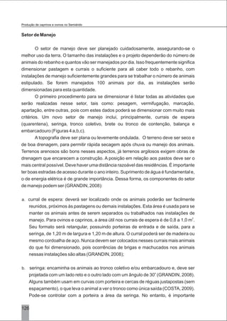 126
Setor de Manejo
O setor de manejo deve ser planejado cuidadosamente, assegurando-se o
melhor uso da terra. O tamanho das instalações e o projeto dependerão do número de
animais do rebanho e quantos vão ser manejados por dia. Isso frequentemente significa
dimensionar pastagem e currais o suficiente para ali caber todo o rebanho, com
instalações de manejo suficientemente grandes para se trabalhar o número de animais
estipulado. Se forem manejados 100 animais por dia, as instalações serão
dimensionadas para esta quantidade.
O primeiro procedimento para se dimensionar é listar todas as atividades que
serão realizadas nesse setor, tais como: pesagem, vermifugação, marcação,
apartação, entre outras, pois com estes dados poderá se dimensionar com muito mais
critérios. Um novo setor de manejo inclui, principalmente, currais de espera
(quarentena), seringa, tronco coletivo, brete ou tronco de contenção, balança e
embarcadouro (Figuras 4 a,b,c).
A topografia deve ser plana ou levemente ondulada. O terreno deve ser seco e
de boa drenagem, para permitir rápida secagem após chuva ou manejo dos animais.
Terrenos arenosos são bons nesses aspectos, já terrenos argilosos exigem obras de
drenagem que encarecem a construção. A posição em relação aos pastos deve ser o
mais central possível. Deve haver uma distância razoável das residências. É importante
ter boas estradas de acesso durante o ano inteiro. Suprimento de água é fundamental e,
o de energia elétrica é de grande importância. Dessa forma, os componentes do setor
de manejo podem ser (GRANDIN, 2008):
a. curral de espera: deverá ser localizado onde os animais poderão ser facilmente
reunidos, próximos às pastagens ou demais instalações. Esta área é usada para se
manter os animais antes de serem separados ou trabalhados nas instalações de
2
manejo. Para ovinos e caprinos, a área útil nos currais de espera é de 0,8 a 1,0 m .
Seu formato será retangular, possuindo porteiras de entrada e de saída, para a
seringa, de 1,20 m de largura e 1,20 m de altura. O curral poderá ser de madeira ou
mesmo cordoalha de aço. Nunca devem ser colocados nesses currais mais animais
do que foi dimensionado, pois ocorrências de brigas e machucados nos animais
nessas instalações são altas (GRANDIN, 2008);
b. seringa: encaminha os animais ao tronco coletivo e/ou embarcadouro e, deve ser
o
projetada com um lado reto e o outro lado com um ângulo de 30 (GRANDIN, 2008).
Alguns também usam em curvas com porteira e cercas de réguas justapostas (sem
espaçamento), o que leva o animal a ver o tronco como única saída (COSTA, 2009).
Pode-se controlar com a porteira a área da seringa. No entanto, é importante
Produção de caprinos e ovinos no Semiárido
 