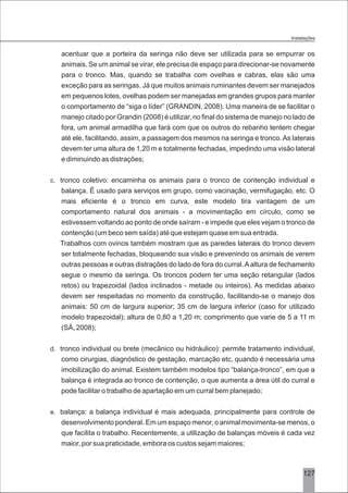 3127
acentuar que a porteira da seringa não deve ser utilizada para se empurrar os
animais. Se um animal se virar, ele precisa de espaço para direcionar-se novamente
para o tronco. Mas, quando se trabalha com ovelhas e cabras, elas são uma
exceção para as seringas. Já que muitos animais ruminantes devem ser manejados
em pequenos lotes, ovelhas podem ser manejadas em grandes grupos para manter
o comportamento de “siga o líder” (GRANDIN, 2008). Uma maneira de se facilitar o
manejo citado por Grandin (2008) é utilizar, no final do sistema de manejo no lado de
fora, um animal armadilha que fará com que os outros do rebanho tentem chegar
até ele, facilitando, assim, a passagem dos mesmos na seringa e tronco.As laterais
devem ter uma altura de 1,20 m e totalmente fechadas, impedindo uma visão lateral
e diminuindo as distrações;
c. tronco coletivo: encaminha os animais para o tronco de contenção individual e
balança. É usado para serviços em grupo, como vacinação, vermifugação, etc. O
mais eficiente é o tronco em curva, este modelo tira vantagem de um
comportamento natural dos animais - a movimentação em círculo, como se
estivessem voltando ao ponto de onde saíram - e impede que eles vejam o tronco de
contenção (um beco sem saída) até que estejam quase em sua entrada.
Trabalhos com ovinos também mostram que as paredes laterais do tronco devem
ser totalmente fechadas, bloqueando sua visão e prevenindo os animais de verem
outras pessoas e outras distrações do lado de fora do curral.Aaltura de fechamento
segue o mesmo da seringa. Os troncos podem ter uma seção retangular (lados
retos) ou trapezoidal (lados inclinados - metade ou inteiros). As medidas abaixo
devem ser respeitadas no momento da construção, facilitando-se o manejo dos
animais: 50 cm de largura superior; 35 cm de largura inferior (caso for utilizado
modelo trapezoidal); altura de 0,80 a 1,20 m; comprimento que varie de 5 a 11 m
(SÁ, 2008);
d. tronco individual ou brete (mecânico ou hidráulico): permite tratamento individual,
como cirurgias, diagnóstico de gestação, marcação etc, quando é necessária uma
imobilização do animal. Existem também modelos tipo “balança-tronco”, em que a
balança é integrada ao tronco de contenção, o que aumenta a área útil do curral e
pode facilitar o trabalho de apartação em um curral bem planejado;
e. balança: a balança individual é mais adequada, principalmente para controle de
desenvolvimento ponderal. Em um espaço menor, o animal movimenta-se menos, o
que facilita o trabalho. Recentemente, a utilização de balanças móveis é cada vez
maior, por sua praticidade, embora os custos sejam maiores;
Instalações
 