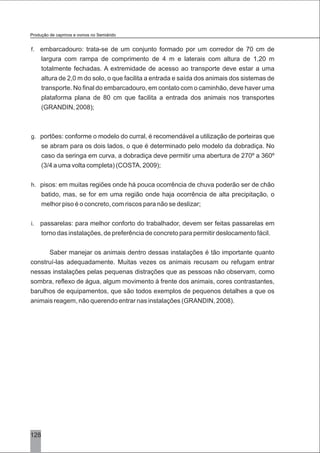 128
f. embarcadouro: trata-se de um conjunto formado por um corredor de 70 cm de
largura com rampa de comprimento de 4 m e laterais com altura de 1,20 m
totalmente fechadas. A extremidade de acesso ao transporte deve estar a uma
altura de 2,0 m do solo, o que facilita a entrada e saída dos animais dos sistemas de
transporte. No final do embarcadouro, em contato com o caminhão, deve haver uma
plataforma plana de 80 cm que facilita a entrada dos animais nos transportes
(GRANDIN, 2008);
g. portões: conforme o modelo do curral, é recomendável a utilização de porteiras que
se abram para os dois lados, o que é determinado pelo modelo da dobradiça. No
caso da seringa em curva, a dobradiça deve permitir uma abertura de 270º a 360º
(3/4 a uma volta completa) (COSTA, 2009);
h. pisos: em muitas regiões onde há pouca ocorrência de chuva poderão ser de chão
batido, mas, se for em uma região onde haja ocorrência de alta precipitação, o
melhor piso é o concreto, com riscos para não se deslizar;
i. passarelas: para melhor conforto do trabalhador, devem ser feitas passarelas em
torno das instalações, de preferência de concreto para permitir deslocamento fácil.
Saber manejar os animais dentro dessas instalações é tão importante quanto
construí-las adequadamente. Muitas vezes os animais recusam ou refugam entrar
nessas instalações pelas pequenas distrações que as pessoas não observam, como
sombra, reflexo de água, algum movimento à frente dos animais, cores contrastantes,
barulhos de equipamentos, que são todos exemplos de pequenos detalhes a que os
animais reagem, não querendo entrar nas instalações (GRANDIN, 2008).
Produção de caprinos e ovinos no Semiárido
 