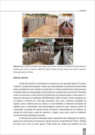 3129
Figuras 4a, b, c. Modelo de brete metal coletivo para ovinos e caprinos (a). Modelo de brete coletivo de
madeira para ovinos e caprinos. (SANTOS, 2004). Modelo de brete rústico para ovinos e caprinos,
Embrapa Caprinos e Ovinos.
Sala de ordenha
A sala de ordenha é considerada o coração de uma operação leiteira. É onde é
"colhido" o produto da atividade, o leite, mas cuja qualidade é diretamente influenciada
pelas condições em que é obtido e conservado e é onde os úberes ficam mais expostos
à mastite, pela sua manipulação e proximidade do contato entre os animais. É também
2
onde se concentra a maior parte do investimento em equipamentos e onde está o m
mais caro de todas as instalações (RODRIGUES, 2009). Existem várias vantagens em
se realizar a ordenha em uma sala específica, tais como: melhores condições de
higiene; maior conforto para as cabras; e mais facilidade e melhores condições de
trabalho para o ordenhador. Das desvantagens, podem-se citar: maiores custos de
construção; ocupação de maiores áreas de terreno; necessidade de se deslocar as
cabras do curral para a sala de ordenha e, depois, para outro curral ou estábulo;
aumento do tempo total para o manejo.
É indicado que essas instalações sejam separadas das instalações de aprisco,
podem ser construídas em alvenaria e devem possuir um pé direito de 3,50 m, telhado
de barro com uma ou duas águas. Pode ainda ser usada uma parede de uma
Instalações
Fotos:GhermanAraújoeSílviaTurco.
4a 4b
4c
 