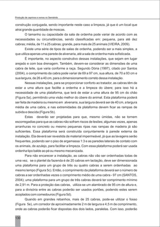 construção conjugada, sendo importante neste caso a limpeza, já que é um local que
atrai grande quantidade de moscas.
O tamanho ou capacidade da sala de ordenha pode variar de acordo com as
necessidades ou circunstâncias, sendo classificadas em: pequena, para até dez
cabras; média, de 11 a 25 cabras; grande, para mais de 25 animais (VIEIRA, 2009).
Existe uma série de tipos de salas de ordenha, podendo ser a mais simples, a
que utiliza apenas uma parede de alvenaria, até a sala de ordenha mais sofisticada.
É importante, no aspecto construtivo dessas instalações, que sejam em lugar
arejado e com boa drenagem. Também, devem-se considerar as dimensões de uma
cabra de leite, que varia conforme a raça. Segundo Dória (1997), citado por Santos
(2004), o comprimento da cabra pode variar de 69 a 97 cm, sua altura, de 70 a 93 cm e
sua largura, de 26 a 40 cm, para o dimensionamento correto dessa instalação.
Nessas instalações, para se proporcionar conforto ao tratador, as cabras têm de
estar a uma altura que facilite a ordenha e a limpeza do úbere; para isso há a
necessidade de uma plataforma, que terá de estar a uma altura de 95 cm do chão
(Figura 5a), permitindo uma visão melhor do úbere do animal. Esta plataforma poderá
ser feita de madeira ou mesmo em alvenaria, sua largura deverá ser de 40 cm, a largura
média de uma cabra, e nas extremidades da plataforma devem ficar as rampas de
subida e descida (Figura 5b).
Estas deverão ser projetadas para que, mesmo úmidas, não se tornem
escorregadias para que as cabras não sofram riscos de lesões; algumas vezes, apenas
arranhuras no concreto ou mesmo pequenas ripas nas rampas de madeira já são
suficientes. Essa plataforma será construída conjuntamente à parede externa da
instalação. Ela deverá ser revestida de material impermeável, já que as lavagens serão
frequentes, podendo ser o piso de argamassa 1:3 e as paredes laterais de contato com
os animais, de azulejo, para facilitar a limpeza. Com essa plataforma poderá ser usada
ordenha tipo balde ao pé ou mesmo mecanizada.
Para não encarecer a instalação, as cabras não vão ser ordenhadas todas de
uma vez, se o plantel da fazenda é de 20 cabras em lactação, deve ser dimensionada
uma plataforma para um grupo de três ou quatro cabras a serem ordenhadas ao
mesmo tempo (Figura 5c). Então, o comprimento da plataforma deverá ser o número de
cabras a ser ordenhadas vezes o comprimento médio de uma cabra - 97 cm (SANTOS,
2004); uma plataforma para um grupo de três cabras deverá ter comprimento mínimo
de 2,91 m. Para a proteção das cabras, utiliza-se um alambrado de 95 cm de altura e,
para a divisória entre as cabras poderão ser usados portões, podendo estes serem
acoplados com comedouros (Figura 5d).
Quando em grandes rebanhos, mais de 25 cabras, pode-se utilizar o fosso
(Figura 5e), um corredor de aproximadamente 2 m de largura e 4,5 m de comprimento,
onde as cabras poderão ficar dispostas dos dois lados, paralelas. Com isso, poderão
Produção de caprinos e ovinos no Semiárido
130
 