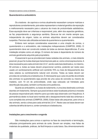 132
Quarentenário e ambulatório
Os criadores de caprinos e ovinos atualmente necessitam comprar matrizes e
reprodutores constantemente, pois estes representam o material genético de reposição
e melhoramento necessário para o alcance de níveis de produtividade satisfatórios.
Essa aquisição deve ser criteriosa e responsável, pois, além dos aspectos genéticos,
se faz preponderante a segurança sanitária. Deve-se ter em mente sempre que,
independente da origem, todos os animais adquiridos devem ser considerados
suspeitos. Para isso são utilizadas as baias de quarentena ou quarentenário.
Embora nem sempre considerados essenciais a uma criação de ovinos, o
quarentenário e o ambulatório, são instalações indispensáveis (CAMPOS, 2008). O
quarentenário deve ser construído isolado de todas as demais dependências. É uma
instalação simples como um abrigo. O número de baias é dependente do número de
animais geralmente adquirido pelo proprietário.
O essencial é que se providenciem baias isoladas dos animais, o mais distante
possível, já que há muitas doenças transmissíveis pelo ar, como a broncopneumonia.A
2
área necessária para cada animal é de 2,0 m , sendo cada baia destinada a, no máximo,
50 animais e, todas as baias devem proporcionar sombra, podendo ser neste caso
usado um sombreamento artificial com sombrite 70% ou mais de bloqueamento dos
raios solares ou sombreamento natural com árvores. Todas as baias devem ser
providas de comedouros e bebedouros. É interessante que o piso do portão de entrada
dos animais no quarentenário seja provido de uma caixa de concreto ou mesmo de
madeira, com 10 cm de profundidade, onde seja colocada cal hidratada para
desinfecção das patas, também conhecida como pedilúvios.
Quanto ao ambulatório, ou baias de isolamento, é uma área destinada a animais
doentes em tratamento. Sempre que possível deve estar localizada próxima à moradia
da pessoa responsável pelo rebanho para que este seja observado com frequência. A
permanência deste no local será mantida até o desaparecimento total dos sintomas e
cura completa dos animais (CAMPOS, 2008). Estas baias são pequenas, para cinco a
2
dez animais, sendo a área para cada animal de 2,0 m . Neste caso as baias devem ser
cobertas de telha de barro e, conter comedouro e bebedouros.
Instalações para crescimento e engorda
São instalações para ovinos e caprinos na fase de crescimento e terminação,
utilizadas principalmente para animais de corte. Devem ser simples, mas feitas de
materiais de qualidade, práticas, de fácil limpeza e custo baixo. Seu dimensionamento
Produção de caprinos e ovinos no Semiárido
 