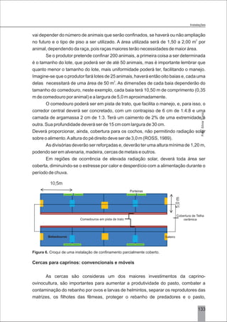 133
vai depender do número de animais que serão confinados, se haverá ou não ampliação
2
no futuro e o tipo de piso a ser utilizado. A área utilizada será de 1,50 a 2,00 m por
animal, dependendo da raça, pois raças maiores terão necessidades de maior área.
Se o produtor pretende confinar 200 animais, a primeira coisa a ser determinada
é o tamanho do lote, que poderá ser de até 50 animais, mas é importante lembrar que
quanto menor o tamanho do lote, mais uniformidade poderá ter, facilitando o manejo.
Imagine-se que o produtor fará lotes de 25 animais, haverá então oito baias e, cada uma
2
delas necessitará de uma área de 50 m . As dimensões de cada baia dependerão do
tamanho do comedouro, neste exemplo, cada baia terá 10,50 m de comprimento (0,35
m de comedouro por animal) e a largura de 5,0 m aproximadamente.
O comedouro poderá ser em pista de trato, que facilita o manejo, e, para isso, o
corredor central deverá ser concretado, com um contrapiso de 6 cm de 1:4:8 e uma
camada de argamassa 2 cm de 1:3. Terá um caimento de 2% de uma extremidade à
outra. Sua profundidade deverá ser de 15 cm com largura de 30 cm.
Deverá proporcionar, ainda, cobertura para os cochos, não permitindo radiação solar
sobre o alimento.Aaltura do pé direito deve ser de 3,0 m (ROSS, 1989).
As divisórias deverão ser reforçadas e, deverão ter uma altura mínima de 1,20 m,
podendo ser em alvenaria, madeira, cercas de metais e outros.
Em regiões de ocorrência de elevada radiação solar, deverá toda área ser
coberta, diminuindo-se o estresse por calor e desperdício com a alimentação durante o
período de chuva.
Figura 6. Croqui de uma instalação de confinamento parcialmente coberto.
Cercas para caprinos: convencionais e móveis
As cercas são consideras um dos maiores investimentos da caprino-
ovinocultura, são importantes para aumentar a produtividade do pasto, combater a
contaminação do rebanho por ovos e larvas de helmintos, separar os reprodutores das
matrizes, os filhotes das fêmeas, proteger o rebanho de predadores e o pasto,
Saleiro
Porteiras
Bebedouros
Comedouros em pista de trato
Cobertura de Telha
cerâmica
Foto:SílviaTurco.
Instalações
 