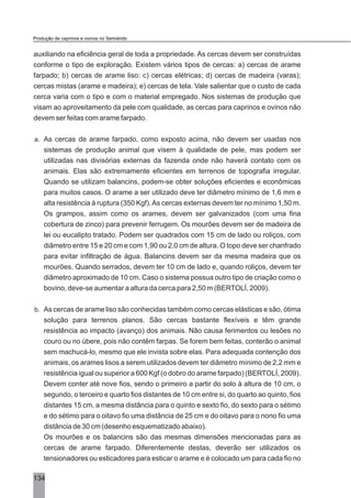 auxiliando na eficiência geral de toda a propriedade. As cercas devem ser construídas
conforme o tipo de exploração. Existem vários tipos de cercas: a) cercas de arame
farpado; b) cercas de arame liso: c) cercas elétricas; d) cercas de madeira (varas);
cercas mistas (arame e madeira); e) cercas de tela. Vale salientar que o custo de cada
cerca varia com o tipo e com o material empregado. Nos sistemas de produção que
visam ao aproveitamento da pele com qualidade, as cercas para caprinos e ovinos não
devem ser feitas com arame farpado.
a. As cercas de arame farpado, como exposto acima, não devem ser usadas nos
sistemas de produção animal que visem à qualidade de pele, mas podem ser
utilizadas nas divisórias externas da fazenda onde não haverá contato com os
animais. Elas são extremamente eficientes em terrenos de topografia irregular.
Quando se utilizam balancins, podem-se obter soluções eficientes e econômicas
para muitos casos. O arame a ser utilizado deve ter diâmetro mínimo de 1,6 mm e
alta resistência à ruptura (350 Kgf).As cercas externas devem ter no mínimo 1,50 m.
Os grampos, assim como os arames, devem ser galvanizados (com uma fina
cobertura de zinco) para prevenir ferrugem. Os mourões devem ser de madeira de
lei ou eucalipto tratado. Podem ser quadrados com 15 cm de lado ou roliços, com
diâmetro entre 15 e 20 cm e com 1,90 ou 2,0 cm de altura. O topo deve ser chanfrado
para evitar infiltração de água. Balancins devem ser da mesma madeira que os
mourões. Quando serrados, devem ter 10 cm de lado e, quando roliços, devem ter
diâmetro aproximado de 10 cm. Caso o sistema possua outro tipo de criação como o
bovino, deve-se aumentar a altura da cerca para 2,50 m (BERTOLÍ, 2009).
b. As cercas de arame liso são conhecidas também como cercas elásticas e são, ótima
solução para terrenos planos. São cercas bastante flexíveis e têm grande
resistência ao impacto (avanço) dos animais. Não causa ferimentos ou lesões no
couro ou no úbere, pois não contêm farpas. Se forem bem feitas, conterão o animal
sem machucá-lo, mesmo que ele invista sobre elas. Para adequada contenção dos
animais, os arames lisos a serem utilizados devem ter diâmetro mínimo de 2,2 mm e
resistência igual ou superior a 600 Kgf (o dobro do arame farpado) (BERTOLÍ, 2009).
Devem conter até nove fios, sendo o primeiro a partir do solo à altura de 10 cm, o
segundo, o terceiro e quarto fios distantes de 10 cm entre si, do quarto ao quinto, fios
distantes 15 cm, a mesma distância para o quinto e sexto fio, do sexto para o sétimo
e do sétimo para o oitavo fio uma distância de 25 cm e do oitavo para o nono fio uma
distância de 30 cm (desenho esquematizado abaixo).
Os mourões e os balancins são das mesmas dimensões mencionadas para as
cercas de arame farpado. Diferentemente destas, deverão ser utilizados os
tensionadores ou esticadores para esticar o arame e é colocado um para cada fio no
134
Produção de caprinos e ovinos no Semiárido
 