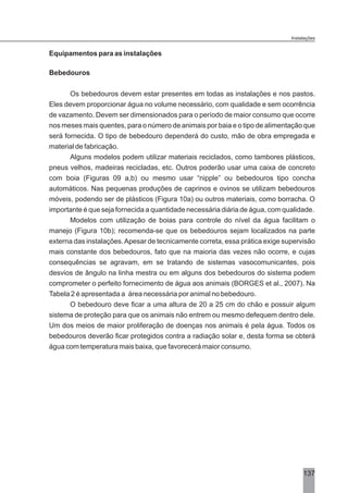 Equipamentos para as instalações
Bebedouros
Os bebedouros devem estar presentes em todas as instalações e nos pastos.
Eles devem proporcionar água no volume necessário, com qualidade e sem ocorrência
de vazamento. Devem ser dimensionados para o período de maior consumo que ocorre
nos meses mais quentes, para o número de animais por baia e o tipo de alimentação que
será fornecida. O tipo de bebedouro dependerá do custo, mão de obra empregada e
material de fabricação.
Alguns modelos podem utilizar materiais reciclados, como tambores plásticos,
pneus velhos, madeiras recicladas, etc. Outros poderão usar uma caixa de concreto
com boia (Figuras 09 a,b) ou mesmo usar “nipple” ou bebedouros tipo concha
automáticos. Nas pequenas produções de caprinos e ovinos se utilizam bebedouros
móveis, podendo ser de plásticos (Figura 10a) ou outros materiais, como borracha. O
importante é que seja fornecida a quantidade necessária diária de água, com qualidade.
Modelos com utilização de boias para controle do nível da água facilitam o
manejo (Figura 10b); recomenda-se que os bebedouros sejam localizados na parte
externa das instalações.Apesar de tecnicamente correta, essa prática exige supervisão
mais constante dos bebedouros, fato que na maioria das vezes não ocorre, e cujas
consequências se agravam, em se tratando de sistemas vasocomunicantes, pois
desvios de ângulo na linha mestra ou em alguns dos bebedouros do sistema podem
comprometer o perfeito fornecimento de água aos animais (BORGES et al., 2007). Na
Tabela 2 é apresentada a área necessária por animal no bebedouro.
O bebedouro deve ficar a uma altura de 20 a 25 cm do chão e possuir algum
sistema de proteção para que os animais não entrem ou mesmo defequem dentro dele.
Um dos meios de maior proliferação de doenças nos animais é pela água. Todos os
bebedouros deverão ficar protegidos contra a radiação solar e, desta forma se obterá
água com temperatura mais baixa, que favorecerá maior consumo.
137
Instalações
 