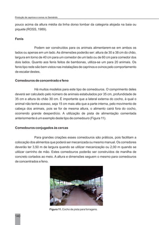 pouco acima da altura média da linha dorso lombar da categoria alojada na baia ou
piquete (ROSS, 1989).
Fenis
Podem ser construídos para os animais alimentarem-se em ambos os
lados ou apenas em um lado. As dimensões poderão ser: altura de 30 a 38 cm do chão,
largura em torno de 40 cm para um comedor de um lado ou de 60 cm para comedor dos
dois lados. Quanto aos fenis feitos de bambonas, utiliza-se um para 20 animais. Os
fenis tipo rede são bem vistos nas instalações de caprinos e ovinos pelo comportamento
de escalar destes.
Comedouros de concentrado e feno
Há muitos modelos para este tipo de comedouros. O comprimento deles
deverá ser calculado pelo número de animais estabulados por 35 cm, profundidade de
35 cm e altura do chão 30 cm. É importante que a lateral externa do cocho, à qual o
animal não tenha acesso, seja 15 cm mais alta que a parte interna, pelo movimento de
cabeça dos animais, pois se for de mesma altura, o alimento cairá fora do cocho,
ocorrendo grande desperdício. A utilização de pista de alimentação comentada
anteriormente é um exemplo deste tipo de comedouro (Figura 11).
Comedouros conjugados às cercas
Para grandes criações esses comedouros são práticos, pois facilitam a
colocação dos alimentos que poderá ser mecanizada ou mesmo manual. Os corredores
deverão ter 3,50 m de largura quando se utilizar mecanização ou 2,00 m quando se
utilizar carrinho de mão. Estes comedouros poderão ser construídos de manilha de
concreto cortados ao meio. A altura e dimensões seguem o mesmo para comedouros
de concentrados e feno.
Figura 11. Cocho de pista para forragens.
140
Produção de caprinos e ovinos no Semiárido
 