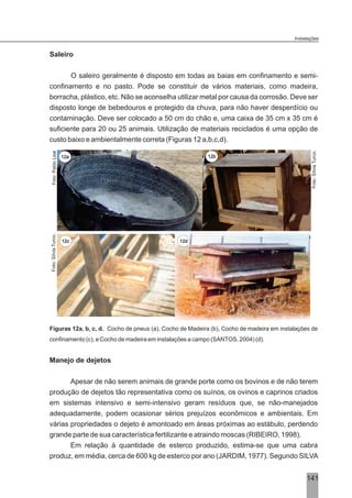 Saleiro
O saleiro geralmente é disposto em todas as baias em confinamento e semi-
confinamento e no pasto. Pode se constituir de vários materiais, como madeira,
borracha, plástico, etc. Não se aconselha utilizar metal por causa da corrosão. Deve ser
disposto longe de bebedouros e protegido da chuva, para não haver desperdício ou
contaminação. Deve ser colocado a 50 cm do chão e, uma caixa de 35 cm x 35 cm é
suficiente para 20 ou 25 animais. Utilização de materiais reciclados é uma opção de
custo baixo e ambientalmente correta (Figuras 12 a,b,c,d).
Figuras 12a, b, c, d. Cocho de pneus (a), Cocho de Madeira (b), Cocho de madeira em instalações de
confinamento (c), e Cocho de madeira em instalações a campo (SANTOS, 2004) (d).
Manejo de dejetos
Apesar de não serem animais de grande porte como os bovinos e de não terem
produção de dejetos tão representativa como os suínos, os ovinos e caprinos criados
em sistemas intensivo e semi-intensivo geram resíduos que, se não-manejados
adequadamente, podem ocasionar sérios prejuízos econômicos e ambientais. Em
várias propriedades o dejeto é amontoado em áreas próximas ao estábulo, perdendo
grande parte de sua característica fertilizante e atraindo moscas (RIBEIRO, 1998).
Em relação à quantidade de esterco produzido, estima-se que uma cabra
produz, em média, cerca de 600 kg de esterco por ano (JARDIM, 1977). Segundo SILVA
Foto:SílviaTurco.
12c 12d
141
Instalações
Foto:PabloLeal
Foto:SílviaTurco.
12a 12b
 