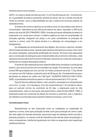 (2001), um caprino adulto excreta cerca de 1,5 a 2,0 kg de fezes por dia. Conhecendo-
se a quantidade de esterco produzido, permite-se prever não só a receita oriunda da
venda do produto, como a disponibilidade de usar o esterco em lavouras próprias do
estabelecimento.
O esterco de ovinos e caprinos se conceitua como um dos adubos mais ativos e
concentrados, estimando-se que 250 kg de esterco de cabra, equivalem a 500 kg de
esterco de vaca (ALVES; PINHEIRO, 2009). Uma das principais utilizações do esterco é
justamente sua venda para compor a matéria orgânica do solo em propriedades de
produção agrícola, chegando seu preço a um custo considerável na produção de
caprinos e ovinos; outro fim desse produto é a utilização em compostagem e em
biodigestores.
As instalações de armazenamento dos dejetos, dos ovinos e caprinos, também
denominadas de esterqueiras, deverão estar distantes dos apriscos e poços, bem como
de outras instalações, pela grande proliferação de moscas. Os locais mais adequados
para a construção da esterqueira para material sólido são os terrenos inclinados, onde
seja possível executá-la de forma semi-enterrada, reduzindo-se custos de construção e
facilitando-se a carga e descarga do esterco.
O tamanho das esterqueiras para material sólido deve considerar a produção de
esterco, que varia de acordo com as condições da criação. Por exemplo, se uma cabra
produz 600 kg de dejetos por ano, por dia, em média, produzirá cerca de 1,7 kg. Sendo
um aprisco com 50 matrizes, produzirá cerca de 85 kg por dia. Considerando-se que a
3
densidade do esterco de ovelha tem 560 kg/m (ALBERTA AGRICULTURA FOOD,
3
2009), a quantidade produzida ocupará um volume aproximado de 0,15 m por dia.
Para 20 dias de coleta de esterco, será, portanto, necessário um compartimento
3
com 3,0 m , ou seja, 1,0 m de largura, 3,0 m de comprimento por 1,0 m de altura.Assim,
para um período mínimo de curtimento de 60 dias, a esterqueira pode ter três
compartimentos, cada um dos quais será preenchido a cada 20 dias (ABCP, 1990). A
esterqueira pode ser construída de placas de concreto ou alvenaria, pois o material a
ser utilizado na construção é para suportar materiais corrosivos, como urina.
Considerações finais
Recentemente se tem observado como as instalações na exploração de
caprinos e ovinos, tanto para produção de leite como para produção de carne e pele,
têm sido objeto de elevada demanda, assumindo lugar de destaque dentro de todo o
processo produtivo, no mesmo nível de importância das demais áreas da produção e,
como consequência, interferindo igualmente em todos os segmentos das respectivas
cadeias produtivas.
142
Produção de caprinos e ovinos no Semiárido
 