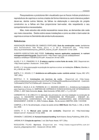 Pesquisadores e produtores têm visualizado que os fracos índices produtivos e
reprodutivos de caprinos e ovinos criados de forma intensiva ou semi-intensiva podem
dever-se, dentre outros fatores, às falhas na elaboração e execução do projeto
construtivo ou a falhas em lhes proporcionar bem-estar, não respeitando o seu
comportamento e necessidades.
Mas, mais estudos são ainda necessários nessa área, as demandas são cada
vez mais crescentes. Dados sobre essas instalações e como se obter o bem-estar de
caprinos e ovinos no Semiárido são ainda muito escassos.
Referências
ASSOCIAÇÃO BRASILEIRA DE CIMENTO PORTLAND. Guia de construções rurais: benfeitorias
para bovinocultura. São Paulo, [S.d.]. v. 3. 62 p. Disponível em: <http://www.
abcp.org.br/downloads/arquivos_pdf/GCR_Volume_03.pdf>. Acesso em: 13 mar. 2009.
ALBERTA AGRICULTURA AND FOOD. Calibrating manure application equipment, in nutrient
management planning guide. Disponível em: <http://www1.agric.gov.ab.ca/$department/
deptdocs.nsf/all/epw11920/$FILE/4-6.pdf>. Acesso em: 04 mar. 2009.
ALVES, F. S. F.; PINHEIRO, R. R. O esterco caprino e ovino fonte de renda. 2002. Disponível em:
<http://www.capritec>.Acesso em: 3 mar. 2009.
ALVES, J. U. Uma preocupação na produção de caprinos e ovinos: as instalações. O Berro, Uberaba, n.
64, p. 66-68, abr. 2004.
BAÊTA, F. C.; SOUZA, C. F. Ambiência em edificações rurais- conforto animal. Viçosa, MG: UFV,
1997. 246 p.
BERTOLÍ, C. D. Instalações em bovinos de corte. Disponível em <http://www.
unitins.br/ates/arquivos/outros/Constru%C3%A7%C3%B5es20Rurais/Bovinos%20de%20 Corte%20-
%20Instala%C3%A7%C3%B5es.pdf>.Acesso em: 13 mar. 2009.
BORGES, I.; SILVA, A. G. M.; FERREIRA, M. I. C.; MACEDO JUNIOR, G. L.. Ambiência nas Instalações
para Caprinos e Ovinos. In: SIMPÓSIO DE CAPRINOS E OVINOS DA ESCOLA DE VETERINÁRIA DA
UFMG, 2., 2007, Belo Horizonte. Anais... Belo Horizonte: UFMG, 2007. v. 1. p. 231-257.
CARNEIRO M. A. M e MELO H. S. Aplicação dos princípios de uma boa instalação na construção de
aprisco. In: ENCONTRO NACIONAL DE ENGENHARIA DE PRODUÇÃO - ENEGEP, 26.;
INTERNATIONAL CONFERENCE ON INDUSTRIAL ENGINEERING AND OPERATIONS
MANAGEMENT- ICIEOM, 12., 2006, Fortaleza. Anais... Rio de Janeiro:ABEPRO, 2006. 1 CD-ROM.
CAMPOS, J. M. N. Na alimentação, a base da saúde animal. DBO Rural, São Paulo, n. 338, p. 82-85,
dez. 2008.
COSTA, P. C. N. Manual para currais em cordealha. Disponível em: <http://www.belgo
bekaert.com.br>. Acesso em:13 mar. 2009.
GRANDIN,T.; DEESING, M. Humane livestock handling. NorthAdams: Storey Publishing, 2008. 227 p.
JARDIM, W. R. Criação de caprinos. 3. ed. São Paulo: Nobel, 1977. 239 p.
NOGUEIRA FILHO. Aprisco. Disponível em: <http://www.nogueirafilho.com.br/
arquivos_artigos/aprisco.htm>. Acesso em: 29 mar. 2009.
143
Instalações
 