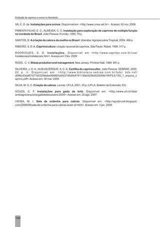 144
SÁ, C. O. de. Instalações para ovinos. Disponível em: <http://www.crisa.vet.br>. Acesso: 02 nov. 2008.
PIMENTA FILHO, E. C.; ALMEIDA, C. C. Instalação para exploração de caprinos de múltipla função
no nordeste do Brasil. João Pessoa:AUnião, 1995. 79 p.
SANTOS, R. Acriação da cabra e da ovelha no Brasil. Uberaba:AgropecuáriaTropical, 2004. 496 p.
RIBEIRO, S. D.A. Caprinocultura: criação racional de caprinos. São Paulo: Nobel, 1998. 317 p.
RODRIGUES, S. D. Instalações. Disponível em <http://www.capritec.com.br/csa/
Instalacoes/Instalacoes.htm>. Acesso em 3 fev. 2009.
ROSS, C. V. Sheep prodution and management. New Jersey: Printice-Hall, 1989. 481 p.
SILVEIRA, J. O.A.;ALBUQUERQUE,A. C.A. Cartilha do caprinocultor. João Pessoa: SEBRAE, 2000.
22 p. il. Disponível em: <http://www.biblioteca.sebrae.com.br/bds/ bds.nsf/
d086c43daf01071b03256ebe004897a0/b3140d5b474113fa03256d520059b74f/FILE/193_1_arquivo_c
aprino.pdf>.Acesso em: 30 mar. 2009
SILVA, M. G. C. Criação de cabras. Lavras: UFLA, 2001. 20 p. (UFLA. Boletim de Extensão, 63)
SOUZA, C. F. Instalações para gado de leite. Disponível em: <http://www.ufv.br/dea/
ambiagro/arquivos/gadoleiteoutubro-2004>.Acesso em: 20 ago. 2007.
VIEIRA, M. I. Sala de ordenha para cabras. Disponível em: <http://apodirural.blogspot.
com/2008/08/sala-de-ordenha-para-cabras-autor-dr.html>. Acesso em: 3 jan. 2009.
Produção de caprinos e ovinos no Semiárido
 