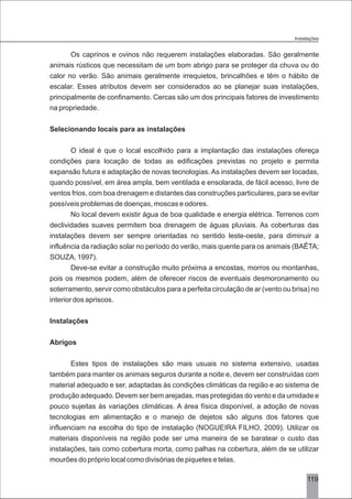 3119
Os caprinos e ovinos não requerem instalações elaboradas. São geralmente
animais rústicos que necessitam de um bom abrigo para se proteger da chuva ou do
calor no verão. São animais geralmente irrequietos, brincalhões e têm o hábito de
escalar. Esses atributos devem ser considerados ao se planejar suas instalações,
principalmente de confinamento. Cercas são um dos principais fatores de investimento
na propriedade.
Selecionando locais para as instalações
O ideal é que o local escolhido para a implantação das instalações ofereça
condições para locação de todas as edificações previstas no projeto e permita
expansão futura e adaptação de novas tecnologias. As instalações devem ser locadas,
quando possível, em área ampla, bem ventilada e ensolarada, de fácil acesso, livre de
ventos frios, com boa drenagem e distantes das construções particulares, para se evitar
possíveis problemas de doenças, moscas e odores.
No local devem existir água de boa qualidade e energia elétrica. Terrenos com
declividades suaves permitem boa drenagem de águas pluviais. As coberturas das
instalações devem ser sempre orientadas no sentido leste-oeste, para diminuir a
influência da radiação solar no período do verão, mais quente para os animais (BAÊTA;
SOUZA, 1997).
Deve-se evitar a construção muito próxima a encostas, morros ou montanhas,
pois os mesmos podem, além de oferecer riscos de eventuais desmoronamento ou
soterramento, servir como obstáculos para a perfeita circulação de ar (vento ou brisa) no
interior dos apriscos.
Instalações
Abrigos
Estes tipos de instalações são mais usuais no sistema extensivo, usadas
também para manter os animais seguros durante a noite e, devem ser construídas com
material adequado e ser, adaptadas às condições climáticas da região e ao sistema de
produção adequado. Devem ser bem arejadas, mas protegidas do vento e da umidade e
pouco sujeitas às variações climáticas. A área física disponível, a adoção de novas
tecnologias em alimentação e o manejo de dejetos são alguns dos fatores que
influenciam na escolha do tipo de instalação (NOGUEIRA FILHO, 2009). Utilizar os
materiais disponíveis na região pode ser uma maneira de se baratear o custo das
instalações, tais como cobertura morta, como palhas na cobertura, além de se utilizar
mourões do próprio local como divisórias de piquetes e telas.
Instalações
 