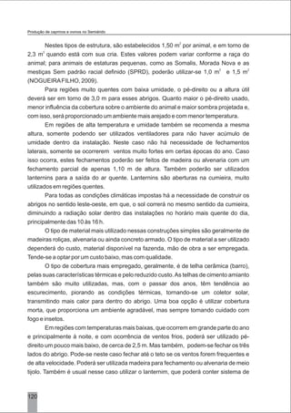120
2
Nestes tipos de estrutura, são estabelecidos 1,50 m por animal, e em torno de
2
2,3 m quando está com sua cria. Estes valores podem variar conforme a raça do
animal; para animais de estaturas pequenas, como as Somalis, Morada Nova e as
2 2
mestiças Sem padrão racial definido (SPRD), poderão utilizar-se 1,0 m e 1,5 m
(NOGUEIRAFILHO, 2009).
Para regiões muito quentes com baixa umidade, o pé-direito ou a altura útil
deverá ser em torno de 3,0 m para esses abrigos. Quanto maior o pé-direito usado,
menor influência da cobertura sobre o ambiente do animal e maior sombra projetada e,
com isso, será proporcionado um ambiente mais arejado e com menor temperatura.
Em regiões de alta temperatura e umidade também se recomenda a mesma
altura, somente podendo ser utilizados ventiladores para não haver acúmulo de
umidade dentro da instalação. Neste caso não há necessidade de fechamentos
laterais, somente se ocorrerem ventos muito fortes em certas épocas do ano. Caso
isso ocorra, estes fechamentos poderão ser feitos de madeira ou alvenaria com um
fechamento parcial de apenas 1,10 m de altura. Também poderão ser utilizados
lanternins para a saída do ar quente. Lanternins são aberturas na cumieira, muito
utilizados em regiões quentes.
Para todas as condições climáticas impostas há a necessidade de construir os
abrigos no sentido leste-oeste, em que, o sol correrá no mesmo sentido da cumieira,
diminuindo a radiação solar dentro das instalações no horário mais quente do dia,
principalmente das 10 às 16 h.
O tipo de material mais utilizado nessas construções simples são geralmente de
madeiras roliças, alvenaria ou ainda concreto armado. O tipo de material a ser utilizado
dependerá do custo, material disponível na fazenda, mão de obra a ser empregada.
Tende-se a optar por um custo baixo, mas com qualidade.
O tipo de cobertura mais empregado, geralmente, é de telha cerâmica (barro),
pelas suas características térmicas e pelo reduzido custo.As telhas de cimento amianto
também são muito utilizadas, mas, com o passar dos anos, têm tendência ao
escurecimento, piorando as condições térmicas, tornando-se um coletor solar,
transmitindo mais calor para dentro do abrigo. Uma boa opção é utilizar cobertura
morta, que proporciona um ambiente agradável, mas sempre tomando cuidado com
fogo e insetos.
Em regiões com temperaturas mais baixas, que ocorrem em grande parte do ano
e principalmente à noite, e com ocorrência de ventos frios, poderá ser utilizado pé-
direito um pouco mais baixo, de cerca de 2,5 m. Mas também, podem-se fechar os três
lados do abrigo. Pode-se neste caso fechar até o teto se os ventos forem frequentes e
de alta velocidade. Poderá ser utilizada madeira para fechamento ou alvenaria de meio
tijolo. Também é usual nesse caso utilizar o lanternim, que poderá conter sistema de
Produção de caprinos e ovinos no Semiárido
 