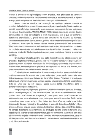 122
facilitar o processo de higienização; serem arejadas, mas protegidas de ventos e
umidade; serem espaçosas e racionalmente divididas; e estarem próximas à água e
energia, além de apresentar baixo custo de construção e manutenção.
Assim como na indústria, na construção de apriscos, deve-se observar o
princípio da flexibilidade, prevendo-se a construção de novas instalações de modo a se
permitir expansão futura e adaptação pelas mudanças que ocorrem durante todo o ano
no número de animais (CARNEIRO; MELO, 2006). Nesse sistema, os animais devem
ser divididos em lotes por categoria e nível de produção, com o que se facilitará o
tratamento diferenciado. O grupo deverá ser formado de, no máximo, 50 matrizes.
Quando estas estiverem com suas crias, poderá haver lotes menores com apenas 25 a
30 matrizes. Esse tipo de manejo requer melhor planejamento das instalações
funcionais, visando-se aumentar a eficiência da mão de obra, oferecendo-se condições
de conforto aos animais, reduzindo o número de acidentes, bem como reduzir os
custos de produção. Na funcionalidade devem estar implícitos a higiene e o manejo
sanitário.
Em qualquer situação, porém, toda ação de construção ou adaptação deve ser
precedida de planejamento que, por sua vez, vai considerar os recursos disponíveis, ou
possíveis; maior ou menor intensidade de mecanização; quantidade e qualidade da
mão de obra. Deve respeitar os preceitos de segurança da saúde dos animais, das
pessoas envolvidas e o meio ambiente, além do custo.
O primeiro item a se determinar é o número de animais a serem estabulados e
quais os números de animais por grupo, pois estes dados serão essenciais para
determinação do número de baias e as dimensões destas. Para isso, o proprietário
determinará o número máximo de animais que seu empreendimento terá, se construirá
tudo de uma vez ou em etapas. Esses dados serão importantes para o
dimensionamento das instalações.
Imaginamos um proprietário que queira um empreendimento para 300 matrizes,
sendo 100 em gestação, 100 em amamentação e 100, secas. Poderá neste caso haver
quatro baias para 25 matrizes em gestação, mais quatro baias para 25 matrizes em
aleitamento com seus rebanhos e duas baias para as matrizes vazias. Então serão
necessárias para esse aprisco, dez baias. As dimensões de cada uma delas
dependerão da área necessária de cada fase, o que está disposto na Tabela 1. Se o
empreendimento for para cabras leiteiras, lembrar que o tempo de permanência destas
no aprisco dependerá do comprimento da produção de leite e terá de ter uma área
especial para as crias que deverão formar grupos de, no máximo, 50 animais, com data
de nascimento ou peso semelhante. Para facilitar a amamentação destas crias, deve se
ter no aprisco uma área denominada refeitório. Esta área não precisa ser maior que 1,20
por 1,20 m de dimensão.
Produção de caprinos e ovinos no Semiárido
 