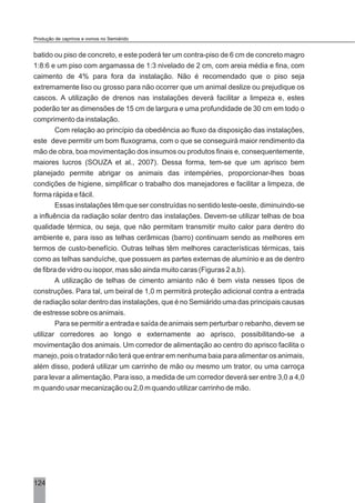 124
batido ou piso de concreto, e este poderá ter um contra-piso de 6 cm de concreto magro
1:8:6 e um piso com argamassa de 1:3 nivelado de 2 cm, com areia média e fina, com
caimento de 4% para fora da instalação. Não é recomendado que o piso seja
extremamente liso ou grosso para não ocorrer que um animal deslize ou prejudique os
cascos. A utilização de drenos nas instalações deverá facilitar a limpeza e, estes
poderão ter as dimensões de 15 cm de largura e uma profundidade de 30 cm em todo o
comprimento da instalação.
Com relação ao princípio da obediência ao fluxo da disposição das instalações,
este deve permitir um bom fluxograma, com o que se conseguirá maior rendimento da
mão de obra, boa movimentação dos insumos ou produtos finais e, consequentemente,
maiores lucros (SOUZA et al., 2007). Dessa forma, tem-se que um aprisco bem
planejado permite abrigar os animais das intempéries, proporcionar-lhes boas
condições de higiene, simplificar o trabalho dos manejadores e facilitar a limpeza, de
forma rápida e fácil.
Essas instalações têm que ser construídas no sentido leste-oeste, diminuindo-se
a influência da radiação solar dentro das instalações. Devem-se utilizar telhas de boa
qualidade térmica, ou seja, que não permitam transmitir muito calor para dentro do
ambiente e, para isso as telhas cerâmicas (barro) continuam sendo as melhores em
termos de custo-benefício. Outras telhas têm melhores características térmicas, tais
como as telhas sanduíche, que possuem as partes externas de alumínio e as de dentro
de fibra de vidro ou isopor, mas são ainda muito caras (Figuras 2 a,b).
A utilização de telhas de cimento amianto não é bem vista nesses tipos de
construções. Para tal, um beiral de 1,0 m permitirá proteção adicional contra a entrada
de radiação solar dentro das instalações, que é no Semiárido uma das principais causas
de estresse sobre os animais.
Para se permitir a entrada e saída de animais sem perturbar o rebanho, devem se
utilizar corredores ao longo e externamente ao aprisco, possibilitando-se a
movimentação dos animais. Um corredor de alimentação ao centro do aprisco facilita o
manejo, pois o tratador não terá que entrar em nenhuma baia para alimentar os animais,
além disso, poderá utilizar um carrinho de mão ou mesmo um trator, ou uma carroça
para levar a alimentação. Para isso, a medida de um corredor deverá ser entre 3,0 a 4,0
m quando usar mecanização ou 2,0 m quando utilizar carrinho de mão.
Produção de caprinos e ovinos no Semiárido
 