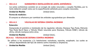  OE.4.4.4 SUMINISTRO E INSTALACIÓN DE JUNTA ANTISÍSMICA
Las juntas antisísmicas consisten en un arreglo de codos ranurados y acoples flexibles, por lo
tanto deberán cumplir estos con la especificación señalada para acoples ranurados.
Unidad de Medida Unidad (Und.).
Forma de medición:
El computo se efectuara por cantidad de unidades agrupándose por dimensión.
 OE.4.4.5 VÁLVULAS DE SISTEMA CONTRA INCENDIO
Extensión
Comprende el suministro e Instalación de las siguientes válvulas: Siamesa Tipo Poste, Hidrante
Tipo Poste Barril Seco y Válvula Check ranurada para Siamesa, Válvula OS&Y, válvula de
alivio, válvula mariposa entre otras.
Unidad de Medida Unidad (Und.).
OE.4.4.6 VÁLVULAS DE SISTEMA CONTRA INCENDIO
Se refiere a los accesorios y/o instalaciones rociadores, soportes, acoplesetc. Los cuales se
utilizan dependiendo del tipo de sistema contra incendios a emplearse.
 Unidad de Medida Unidad (Und.).
 