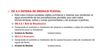  OE 4.5 SISTEMA DE DRENAJE PLUVIAL
 Este rubro incluye canaletas rejillas sumideros y tuberias que recolectan el
agua proveniente de las precipitaciones pluviales que caen sobre
techos,terrazas, patios y zonas pavimentadas y las evacuan a jardines.
 OE.4.5.1 Red de Recoleccion
 Comprende el suministro e instalacion de tuberias o canaletas y todos los amteriales
necesarios para su instalacion.
 Unidad de Medida Unidad (Und.).
 OE.4.5.2 Accesorios
 Comprende el suministro e instalacion de los accesorios para redes de recoleccion de
aguas de lluvia.
 Unidad de Medida Unidad (Und.).
 