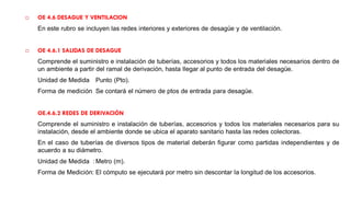  OE 4.6 DESAGUE Y VENTILACION
En este rubro se incluyen las redes interiores y exteriores de desagüe y de ventilación.
 OE 4.6.1 SALIDAS DE DESAGUE
Comprende el suministro e instalación de tuberías, accesorios y todos los materiales necesarios dentro de
un ambiente a partir del ramal de derivación, hasta llegar al punto de entrada del desagüe.
Unidad de Medida Punto (Pto).
Forma de medición Se contará el número de ptos de entrada para desagüe.
OE.4.6.2 REDES DE DERIVACIÓN
Comprende el suministro e instalación de tuberías, accesorios y todos los materiales necesarios para su
instalación, desde el ambiente donde se ubica el aparato sanitario hasta las redes colectoras.
En el caso de tuberías de diversos tipos de material deberán figurar como partidas independientes y de
acuerdo a su diámetro.
Unidad de Medida : Metro (m).
Forma de Medición: El cómputo se ejecutará por metro sin descontar la longitud de los accesorios.
 