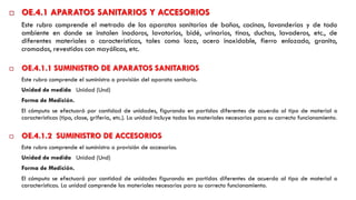 OE.4.1 APARATOS SANITARIOS Y ACCESORIOS
Este rubro comprende el metrado de los aparatos sanitarios de baños, cocinas, lavanderías y de todo
ambiente en donde se instalen inodoros, lavatorios, bidé, urinarios, tinas, duchas, lavaderos, etc., de
diferentes materiales o características, tales como loza, acero inoxidable, fierro enlozado, granito,
cromados, revestidos con mayólicas, etc.
 OE.4.1.1 SUMINISTRO DE APARATOS SANITARIOS
Este rubro comprende el suministro o provisión del aparato sanitario.
Unidad de medida Unidad (Und)
Forma de Medición.
El cómputo se efectuará por cantidad de unidades, figurando en partidas diferentes de acuerdo al tipo de material o
características (tipo, clase, grifería, etc.). La unidad incluye todos los materiales necesarios para su correcto funcionamiento.
 OE.4.1.2 SUMINISTRO DE ACCESORIOS
Este rubro comprende el suministro o provisión de accesorios.
Unidad de medida Unidad (Und)
Forma de Medición.
El cómputo se efectuará por cantidad de unidades figurando en partidas diferentes de acuerdo al tipo de material o
características. La unidad comprende los materiales necesarios para su correcto funcionamiento.
 