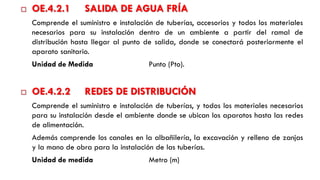  OE.4.2.1 SALIDA DE AGUA FRÍA
Comprende el suministro e instalación de tuberías, accesorios y todos los materiales
necesarios para su instalación dentro de un ambiente a partir del ramal de
distribución hasta llegar al punto de salida, donde se conectará posteriormente el
aparato sanitario.
Unidad de Medida Punto (Pto).
 OE.4.2.2 REDES DE DISTRIBUCIÓN
Comprende el suministro e instalación de tuberías, y todos los materiales necesarios
para su instalación desde el ambiente donde se ubican los aparatos hasta las redes
de alimentación.
Además comprende los canales en la albañilería, la excavación y relleno de zanjas
y la mano de obra para la instalación de las tuberías.
Unidad de medida Metro (m)
 