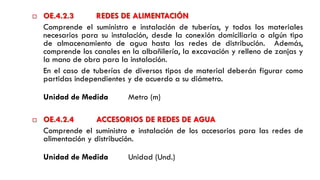  OE.4.2.3 REDES DE ALIMENTACIÓN
Comprende el suministro e instalación de tuberías, y todos los materiales
necesarios para su instalación, desde la conexión domiciliaria o algún tipo
de almacenamiento de agua hasta las redes de distribución. Además,
comprende los canales en la albañilería, la excavación y relleno de zanjas y
la mano de obra para la instalación.
En el caso de tuberías de diversos tipos de material deberán figurar como
partidas independientes y de acuerdo a su diámetro.
Unidad de Medida Metro (m)
 OE.4.2.4 ACCESORIOS DE REDES DE AGUA
Comprende el suministro e instalación de los accesorios para las redes de
alimentación y distribución.
Unidad de Medida Unidad (Und.)
 