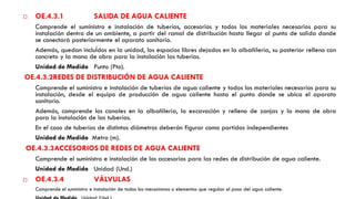  OE.4.3.1 SALIDA DE AGUA CALIENTE
Comprende el suministro e instalación de tuberías, accesorios y todos los materiales necesarios para su
instalación dentro de un ambiente, a partir del ramal de distribución hasta llegar al punto de salida donde
se conectará posteriormente el aparato sanitario.
Además, quedan incluÍdos en la unidad, los espacios libres dejados en la albañilería, su posterior relleno con
concreto y la mano de obra para la instalación las tuberías.
Unidad de Medida Punto (Pto).
OE.4.3.2REDES DE DISTRIBUCIÓN DE AGUA CALIENTE
Comprende el suministro e instalación de tuberías de agua caliente y todos los materiales necesarios para su
instalación, desde el equipo de producción de agua caliente hasta el punto donde se ubica el aparato
sanitario.
Además, comprende los canales en la albañilería, la excavación y relleno de zanjas y la mano de obra
para la instalación de las tuberías.
En el caso de tuberías de distintos diámetros deberán figurar como partidas independientes
Unidad de Medida Metro (m).
OE.4.3.3ACCESORIOS DE REDES DE AGUA CALIENTE
Comprende el suministro e instalación de los accesorios para las redes de distribución de agua caliente.
Unidad de Medida Unidad (Und.)
 OE.4.3.4 VÁLVULAS
Comprende el suministro e instalación de todos los mecanismos o elementos que regulan el paso del agua caliente.
 