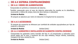 OE 4.4 SISTEMA CONTRAINCENDIO
 OE 4.4.1 REDES DE ALIMENTACION
Comprenden el suministro e instalación de tuberías.
También comprende para el caso de tuberías enterradas los canales en la albañilería,
excavación y relleno de zanjas, mano de obra (aéreas o adosadas)
Unidad de Medida Metro (m.)
El computo se ejecutara por metro sin descontar la longitud de los accesorios.
 OE 4.4.2 ACCESORIOS
El computo de accesorios se efectuara por cantidad de unidades agrupándose por tipo de
material y diámetro
Unidad de Medida Unidad (Und.)
 OE 4.4.3 SUMINISTRO E INSTALACIÓN DE GABINETES CONTRA INCENDIO
Comprenden los gabinetes contra incendio del tipo A o B empotrados o adosados para
pared según sea el caso y constaran de una caja metálica, incluye válvula, accesorios,
manguera de lona, accesorios, etc.
Unidad de Medida Unidad (Und.)
 