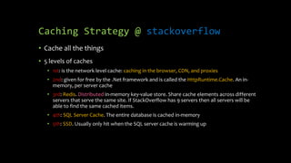 Caching Strategy @ stackoverflow
• Cache all the things
• 5 levels of caches
• 1st: is the network level cache: caching in the browser, CDN, and proxies
• 2nd: given for free by the .Net framework and is called the HttpRuntime.Cache. An in-
memory, per server cache
• 3rd: Redis. Distributed in-memory key-value store. Share cache elements across different
servers that serve the same site. If StackOverflow has 9 servers then all servers will be
able to find the same cached items.
• 4th: SQL Server Cache. The entire database is cached in-memory
• 5th: SSD. Usually only hit when the SQL server cache is warming up
 
