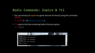 Redis Commands: Expire & Ttl
• You can set keys to expire in a given amount of time by using the command,
EXPIRE.
• EXPIRE {key} {total_live_in_seconds}
• TTL reports the time remaining before the key expires.
• TTL {key}
 
