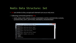 Redis Data Structure: Set
• Set are similar to lists, except each element can occur only once.
• Following commands pertain to Set:
• SADD, SREM, SPOP, SMOVE, SCARD, SISMEMBER, SINTER, SINTERSTORE, SUNION,
SUNIONSTORE, SDIFF, SDIFFSTORE, SMEMBERS, SRANDMEMBER
 