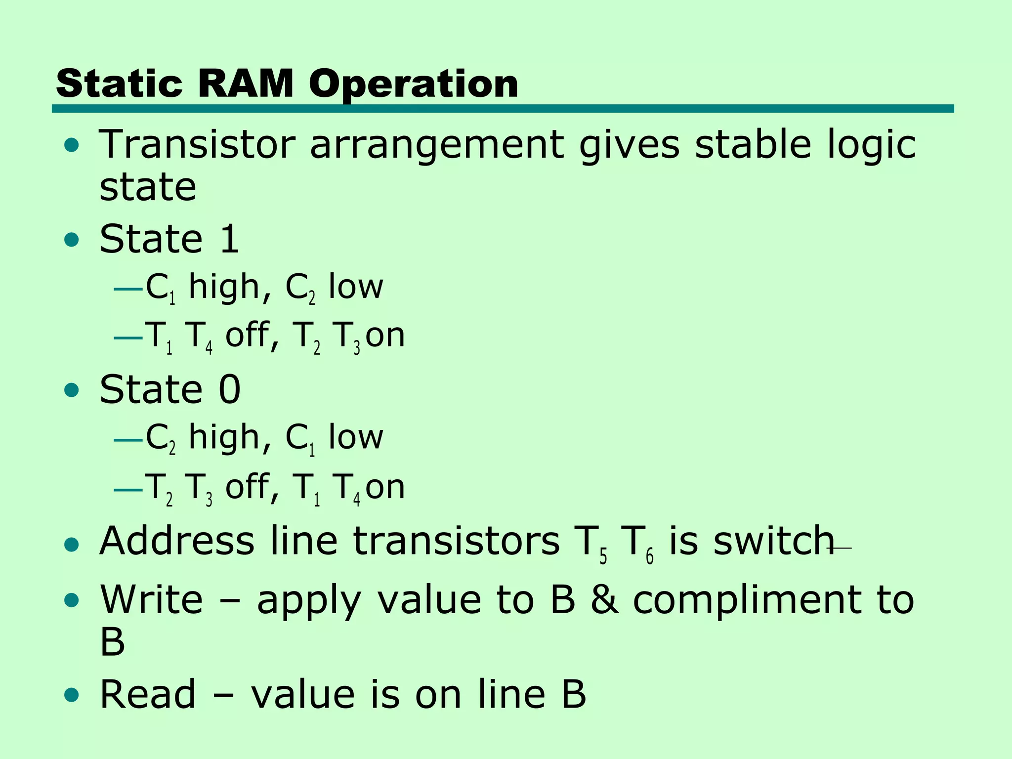 Static RAM Operation
• Transistor arrangement gives stable logic
state
• State 1
—C1 high, C2 low
—T1 T4 off, T2 T3 on
• State 0
—C2 high, C1 low
—T2 T3 off, T1 T4 on
• Address line transistors T5 T6 is switch
• Write – apply value to B & compliment to
B
• Read – value is on line B
 