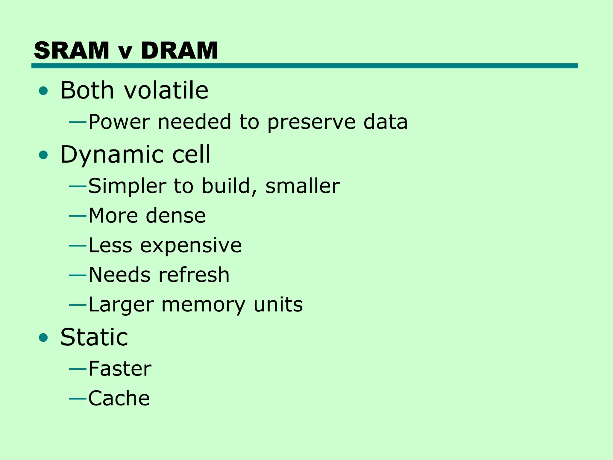 SRAM v DRAM
• Both volatile
—Power needed to preserve data
• Dynamic cell
—Simpler to build, smaller
—More dense
—Less expensive
—Needs refresh
—Larger memory units
• Static
—Faster
—Cache
 