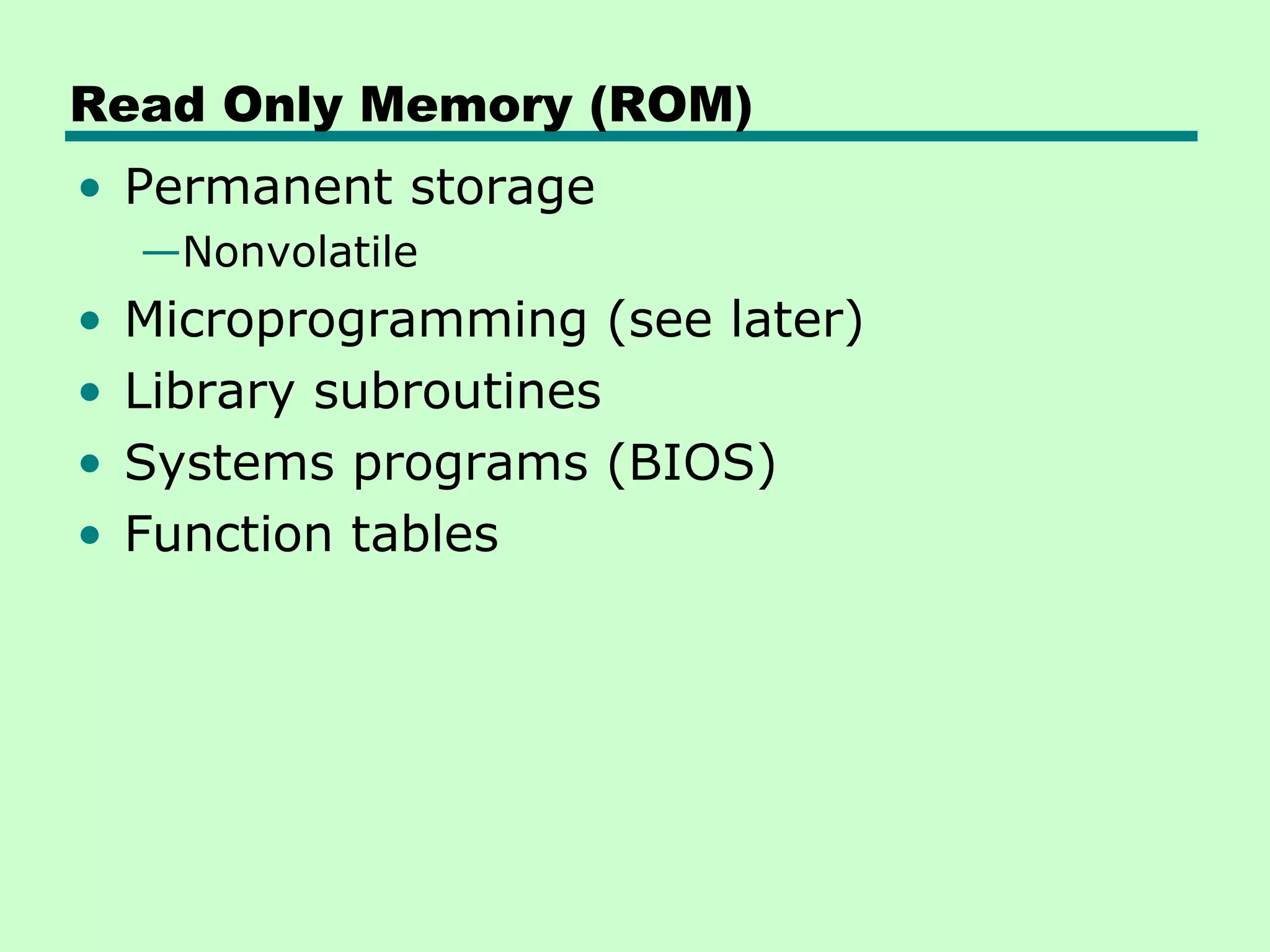 Read Only Memory (ROM)
• Permanent storage
—Nonvolatile
• Microprogramming (see later)
• Library subroutines
• Systems programs (BIOS)
• Function tables
 
