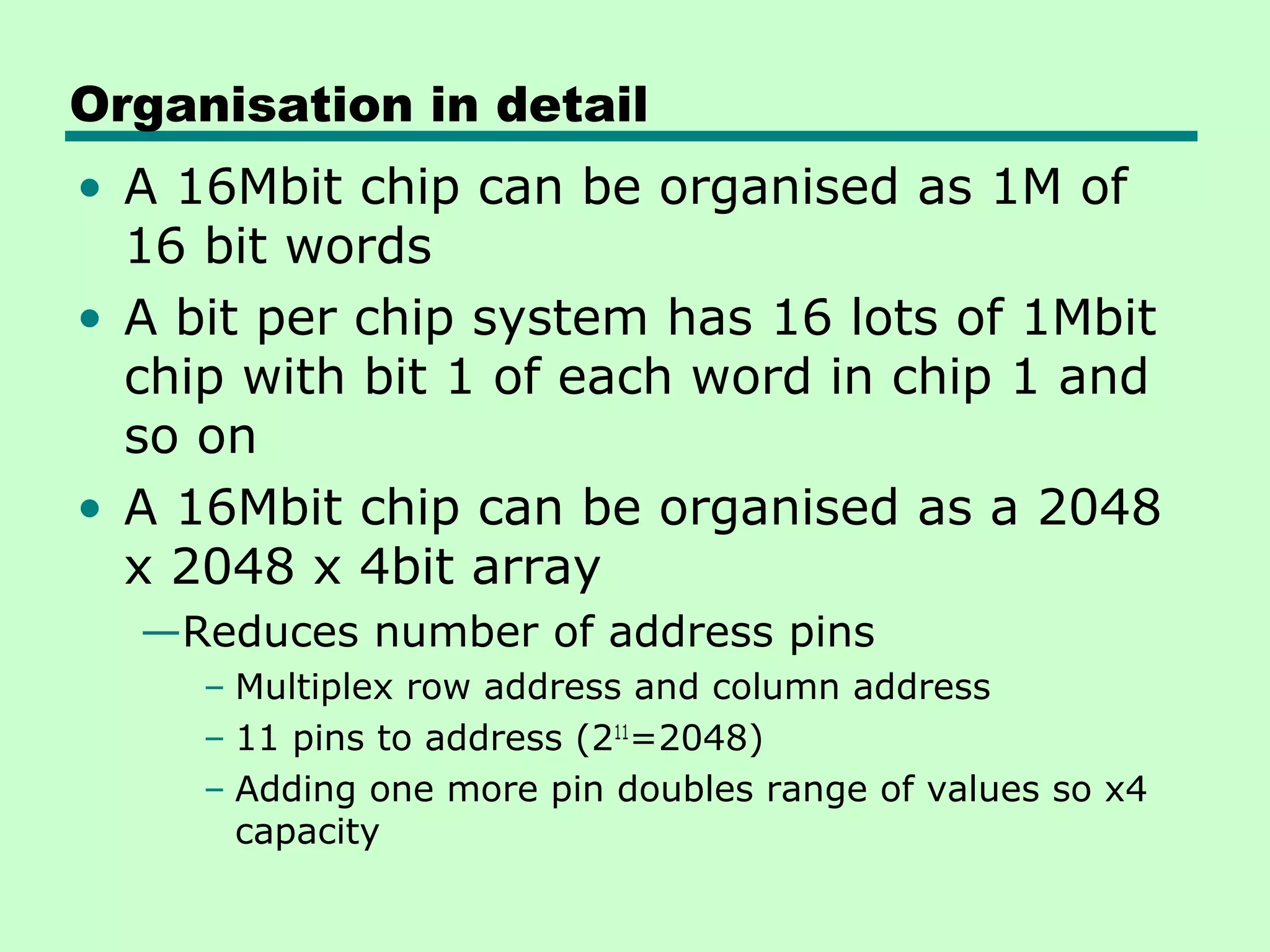 Organisation in detail
• A 16Mbit chip can be organised as 1M of
16 bit words
• A bit per chip system has 16 lots of 1Mbit
chip with bit 1 of each word in chip 1 and
so on
• A 16Mbit chip can be organised as a 2048
x 2048 x 4bit array
—Reduces number of address pins
– Multiplex row address and column address
– 11 pins to address (211
=2048)
– Adding one more pin doubles range of values so x4
capacity
 