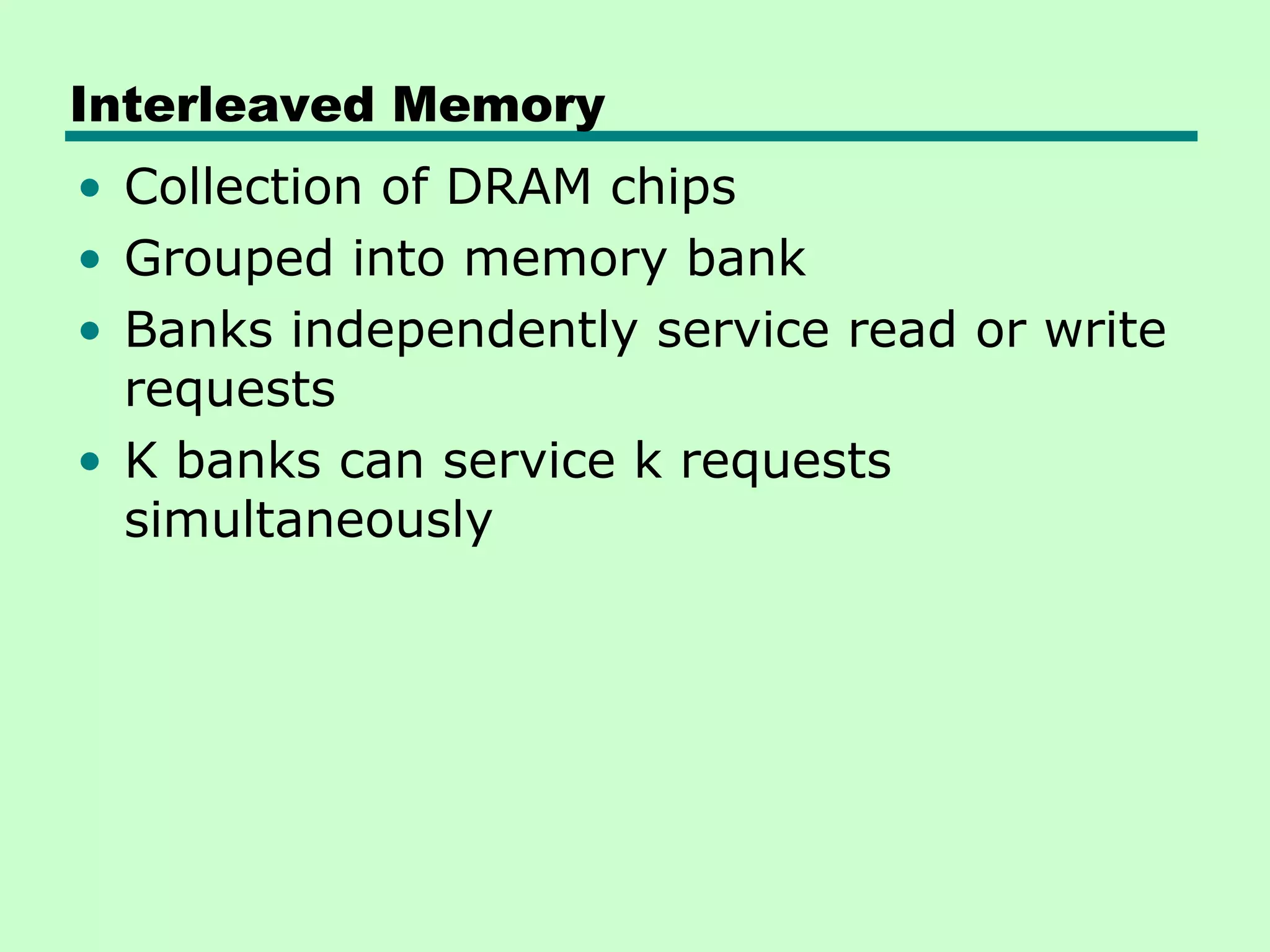 Interleaved Memory
• Collection of DRAM chips
• Grouped into memory bank
• Banks independently service read or write
requests
• K banks can service k requests
simultaneously
 